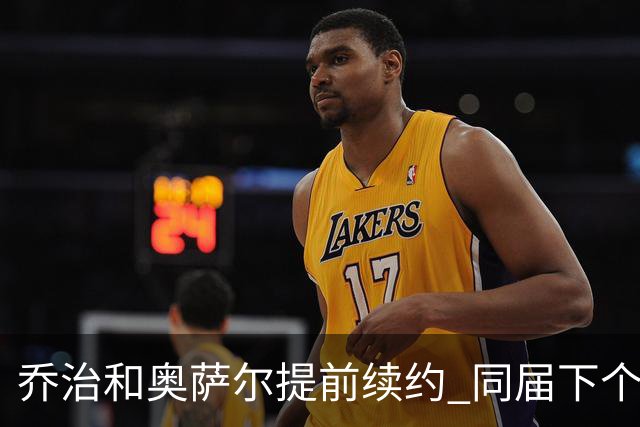 乔治&奥萨尔提前续约 同届下个会是谁？米勒有望2亿 波杰尚需观望